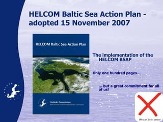 HELCOM Baltic Sea Action Plan -
adopted 15 November 2007
The implementation of the
HELCOM BSAP
Only one hundred pages....
... but a great commitment for all
of us!
We can do it better
 