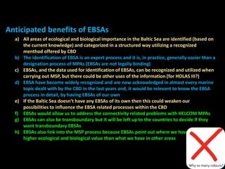 a) All areas of ecological and biological importance in the Baltic Sea are identified (based on
the current knowledge) and categorized in a structured way utilizing a recognized
menthod offered by CBD
b) The identification of EBSA is an expert process and it is, in practice, generally easier than a
designation process of MPAs (EBSAs are not legally binding)
c) EBSAs, and the data used for identification of EBSAs, can be recognized and utilized when
carrying out MSP, but there could be other uses of the information (for HOLAS III?)
d) EBSA have become widely recognized and are now acknowledged in almost every marine
topic dealt with by the CBD in the last years and, it would be relevant to know the EBSA
process in detail, by having EBSAs of our own
e) If the Baltic Sea doesn’t have any EBSAs of its own then this could weaken our
possibilities to influence the EBSA related processes within the CBD
f) EBSAs would allow us to address the connectivity related problems with HELCOM MPAs
g) EBSAs can also be transboundary but it will be left up to the countries to decide if they
want transboundary EBSAs
h) EBSAs also link into the MSP process because EBSAs point out where we have areas with
higher ecological and biological value than what we have in other areas
Anticipated benefits of EBSAs
Why so many colours?
 