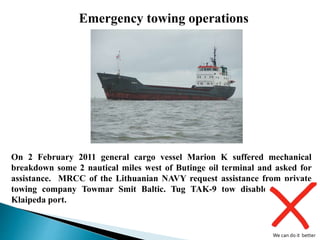 On 2 February 2011 general cargo vessel Marion K suffered mechanical
breakdown some 2 nautical miles west of Butinge oil terminal and asked for
assistance. MRCC of the Lithuanian NAVY request assistance from private
towing company Towmar Smit Baltic. Tug TAK-9 tow disabled vessel to
Klaipeda port.
Emergency towing operations
We can do it better
 