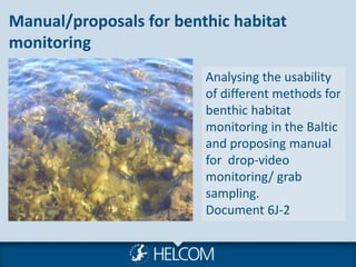 Manual/proposals for benthic habitat
monitoring
Analysing the usability
of different methods for
benthic habitat
monitoring in the Baltic
and proposing manual
for drop-video
monitoring/ grab
sampling.
Document 6J-2
 