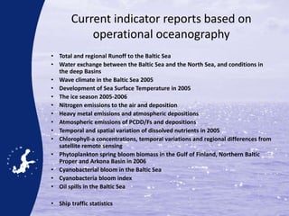 Current indicator reports based on
operational oceanography
• Total and regional Runoff to the Baltic Sea
• Water exchange between the Baltic Sea and the North Sea, and conditions in
the deep Basins
• Wave climate in the Baltic Sea 2005
• Development of Sea Surface Temperature in 2005
• The ice season 2005-2006
• Nitrogen emissions to the air and deposition
• Heavy metal emissions and atmospheric depositions
• Atmospheric emissions of PCDD/Fs and depositions
• Temporal and spatial variation of dissolved nutrients in 2005
• Chlorophyll-a concentrations, temporal variations and regional differences from
satellite remote sensing
• Phytoplankton spring bloom biomass in the Gulf of Finland, Northern Baltic
Proper and Arkona Basin in 2006
• Cyanobacterial bloom in the Baltic Sea
• Cyanobacteria bloom index
• Oil spills in the Baltic Sea
• Ship traffic statistics
 