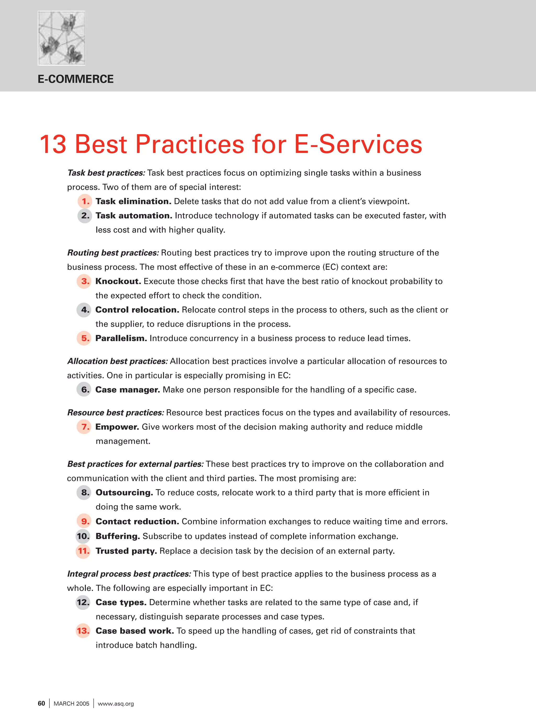 E-COMMERCE

13 Best Practices for E-Services
Task best practices: Task best practices focus on optimizing single tasks within a business
process. Two of them are of special interest:
1. Task elimination. Delete tasks that do not add value from a client’s viewpoint.
2. Task automation. Introduce technology if automated tasks can be executed faster, with
less cost and with higher quality.

Routing best practices: Routing best practices try to improve upon the routing structure of the
business process. The most effective of these in an e-commerce (EC) context are:
3. Knockout. Execute those checks first that have the best ratio of knockout probability to
the expected effort to check the condition.
4. Control relocation. Relocate control steps in the process to others, such as the client or
the supplier, to reduce disruptions in the process.
5. Parallelism. Introduce concurrency in a business process to reduce lead times.

Allocation best practices: Allocation best practices involve a particular allocation of resources to
activities. One in particular is especially promising in EC:
6. Case manager. Make one person responsible for the handling of a specific case.

Resource best practices: Resource best practices focus on the types and availability of resources.
7. Empower. Give workers most of the decision making authority and reduce middle
management.

Best practices for external parties: These best practices try to improve on the collaboration and
communication with the client and third parties. The most promising are:
8. Outsourcing. To reduce costs, relocate work to a third party that is more efficient in
doing the same work.
9. Contact reduction. Combine information exchanges to reduce waiting time and errors.
10. Buffering. Subscribe to updates instead of complete information exchange.
11. Trusted party. Replace a decision task by the decision of an external party.

Integral process best practices: This type of best practice applies to the business process as a
whole. The following are especially important in EC:
12. Case types. Determine whether tasks are related to the same type of case and, if
necessary, distinguish separate processes and case types.
13. Case based work. To speed up the handling of cases, get rid of constraints that
introduce batch handling.

60

I MARCH 2005 I www.asq.org

 