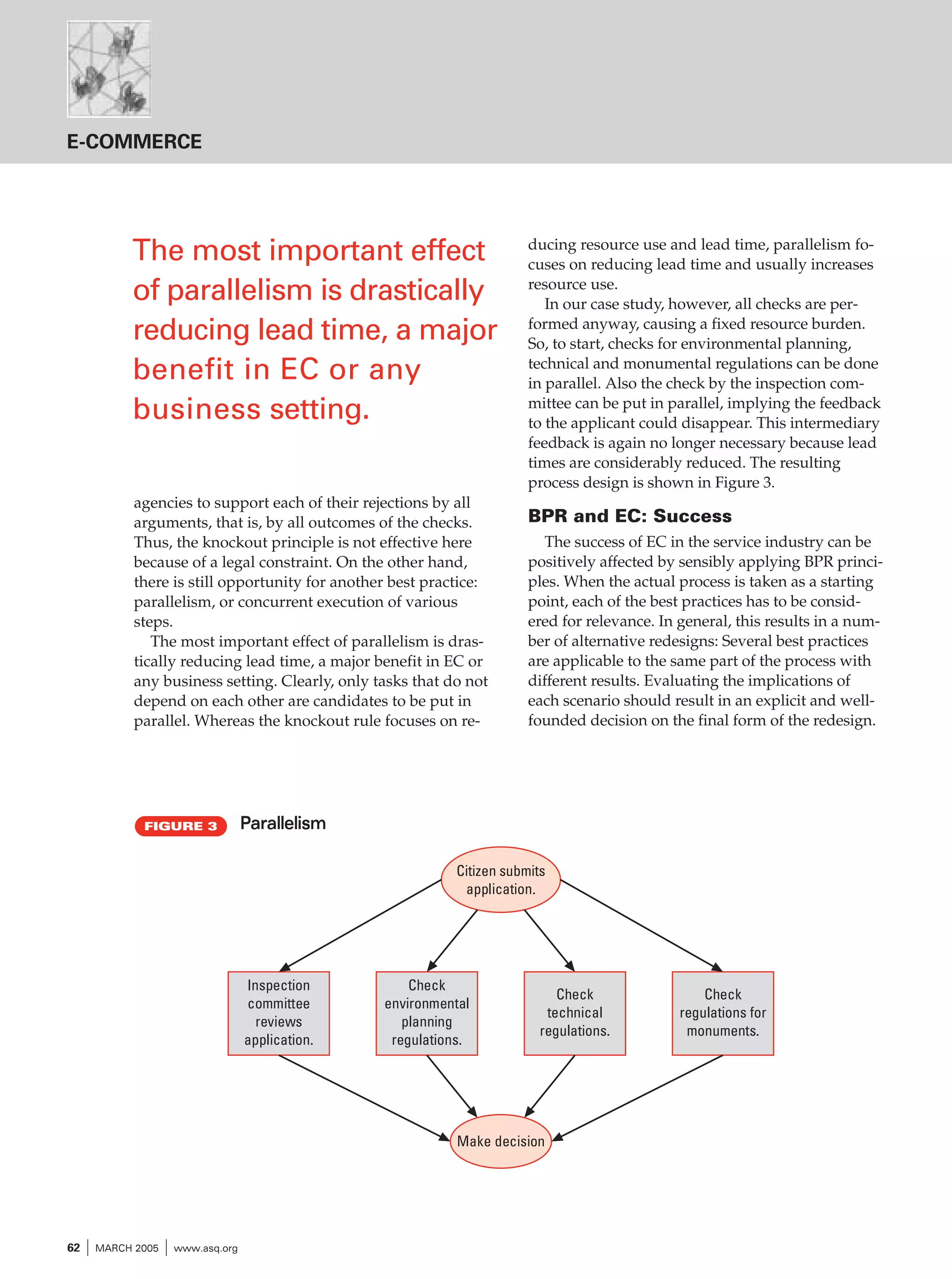 E-COMMERCE

The most important effect
of parallelism is drastically
reducing lead time, a major
benefit in EC or any
business setting.
agencies to support each of their rejections by all
arguments, that is, by all outcomes of the checks.
Thus, the knockout principle is not effective here
because of a legal constraint. On the other hand,
there is still opportunity for another best practice:
parallelism, or concurrent execution of various
steps.
The most important effect of parallelism is drastically reducing lead time, a major benefit in EC or
any business setting. Clearly, only tasks that do not
depend on each other are candidates to be put in
parallel. Whereas the knockout rule focuses on re-

FIGURE 3

ducing resource use and lead time, parallelism focuses on reducing lead time and usually increases
resource use.
In our case study, however, all checks are performed anyway, causing a fixed resource burden.
So, to start, checks for environmental planning,
technical and monumental regulations can be done
in parallel. Also the check by the inspection committee can be put in parallel, implying the feedback
to the applicant could disappear. This intermediary
feedback is again no longer necessary because lead
times are considerably reduced. The resulting
process design is shown in Figure 3.

BPR and EC: Success
The success of EC in the service industry can be
positively affected by sensibly applying BPR principles. When the actual process is taken as a starting
point, each of the best practices has to be considered for relevance. In general, this results in a number of alternative redesigns: Several best practices
are applicable to the same part of the process with
different results. Evaluating the implications of
each scenario should result in an explicit and wellfounded decision on the final form of the redesign.

Parallelism
Citizen submits
application.

Inspection
committee
reviews
application.

Check
environmental
planning
regulations.

Check
technical
regulations.

Make decision

62

I MARCH 2005 I www.asq.org

Check
regulations for
monuments.

 