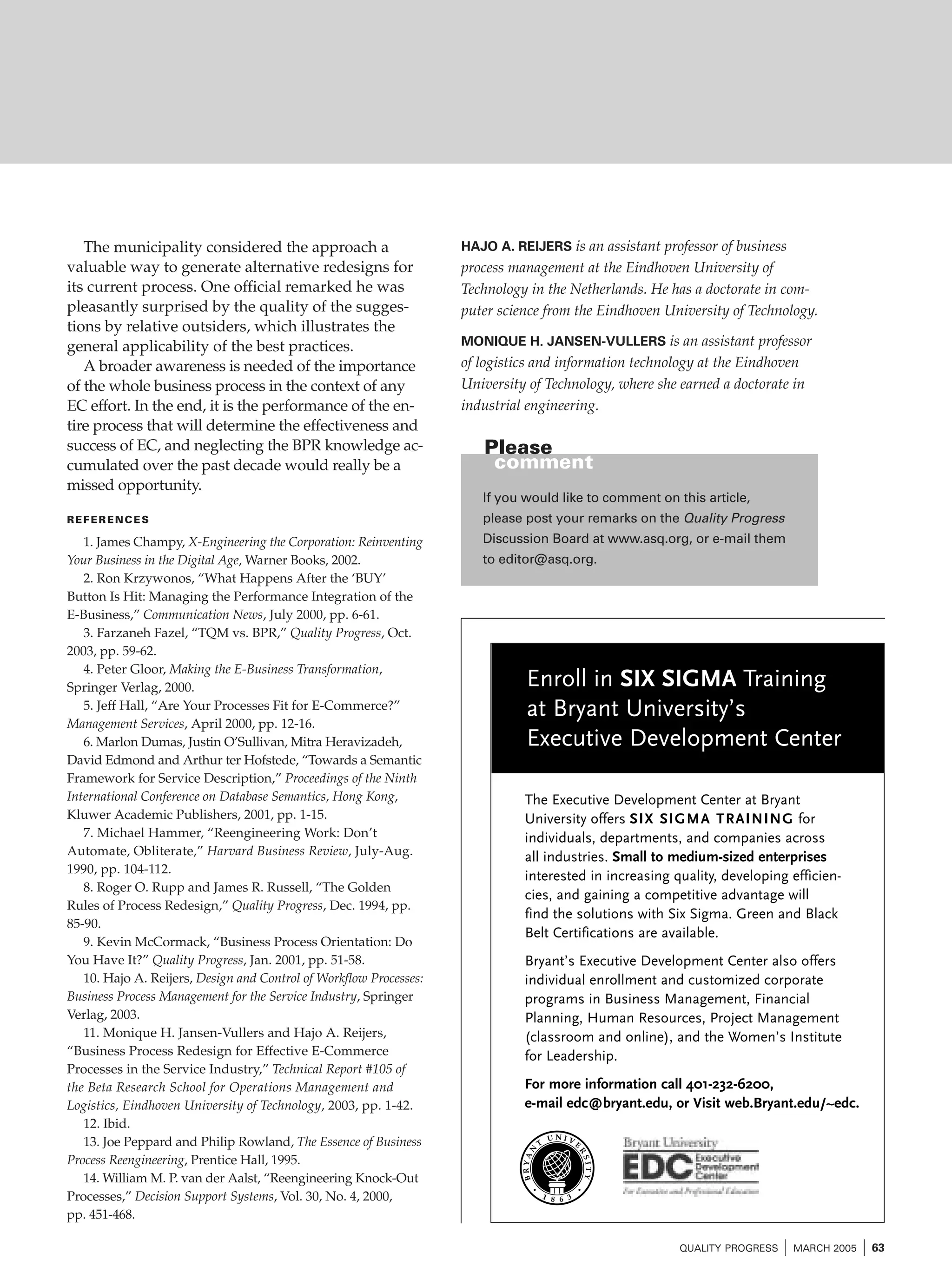 The municipality considered the approach a
valuable way to generate alternative redesigns for
its current process. One official remarked he was
pleasantly surprised by the quality of the suggestions by relative outsiders, which illustrates the
general applicability of the best practices.
A broader awareness is needed of the importance
of the whole business process in the context of any
EC effort. In the end, it is the performance of the entire process that will determine the effectiveness and
success of EC, and neglecting the BPR knowledge accumulated over the past decade would really be a
missed opportunity.

HAJO A. REIJERS is an assistant professor of business

process management at the Eindhoven University of
Technology in the Netherlands. He has a doctorate in computer science from the Eindhoven University of Technology.
MONIQUE H. JANSEN-VULLERS is an assistant professor

of logistics and information technology at the Eindhoven
University of Technology, where she earned a doctorate in
industrial engineering.

Please
comment
If you would like to comment on this article,

REFERENCES

please post your remarks on the Quality Progress

1. James Champy, X-Engineering the Corporation: Reinventing
Your Business in the Digital Age, Warner Books, 2002.
2. Ron Krzywonos, “What Happens After the ‘BUY’
Button Is Hit: Managing the Performance Integration of the
E-Business,” Communication News, July 2000, pp. 6-61.
3. Farzaneh Fazel, “TQM vs. BPR,” Quality Progress, Oct.
2003, pp. 59-62.
4. Peter Gloor, Making the E-Business Transformation,
Springer Verlag, 2000.
5. Jeff Hall, “Are Your Processes Fit for E-Commerce?”
Management Services, April 2000, pp. 12-16.
6. Marlon Dumas, Justin O’Sullivan, Mitra Heravizadeh,
David Edmond and Arthur ter Hofstede, “Towards a Semantic
Framework for Service Description,” Proceedings of the Ninth
International Conference on Database Semantics, Hong Kong,
Kluwer Academic Publishers, 2001, pp. 1-15.
7. Michael Hammer, “Reengineering Work: Don’t
Automate, Obliterate,” Harvard Business Review, July-Aug.
1990, pp. 104-112.
8. Roger O. Rupp and James R. Russell, “The Golden
Rules of Process Redesign,” Quality Progress, Dec. 1994, pp.
85-90.
9. Kevin McCormack, “Business Process Orientation: Do
You Have It?” Quality Progress, Jan. 2001, pp. 51-58.
10. Hajo A. Reijers, Design and Control of Workflow Processes:
Business Process Management for the Service Industry, Springer
Verlag, 2003.
11. Monique H. Jansen-Vullers and Hajo A. Reijers,
“Business Process Redesign for Effective E-Commerce
Processes in the Service Industry,” Technical Report #105 of
the Beta Research School for Operations Management and
Logistics, Eindhoven University of Technology, 2003, pp. 1-42.
12. Ibid.
13. Joe Peppard and Philip Rowland, The Essence of Business
Process Reengineering, Prentice Hall, 1995.
14. William M. P. van der Aalst, “Reengineering Knock-Out
Processes,” Decision Support Systems, Vol. 30, No. 4, 2000,
pp. 451-468.

Discussion Board at www.asq.org, or e-mail them
to editor@asq.org.

Enroll in SIX SIGMA Training
at Bryant University’s
Executive Development Center
The Executive Development Center at Bryant
University offers SIX SIGMA TRAINING for
individuals, departments, and companies across
all industries. Small to medium-sized enterprises
interested in increasing quality, developing efficiencies, and gaining a competitive advantage will
find the solutions with Six Sigma. Green and Black
Belt Certifications are available.
Bryant’s Executive Development Center also offers
individual enrollment and customized corporate
programs in Business Management, Financial
Planning, Human Resources, Project Management
(classroom and online), and the Women’s Institute
for Leadership.
For more information call 401-232-6200,
e-mail edc@bryant.edu, or Visit web.Bryant.edu/~edc.

•

•

QUALITY PROGRESS

I MARCH 2005 I 63

 