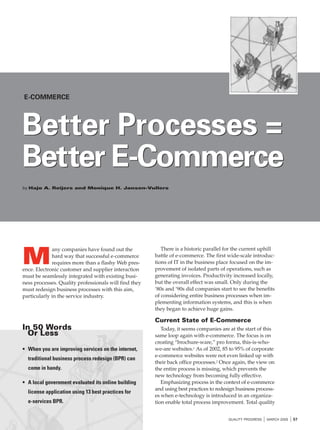 E-COMMERCE

Better Processes =
Better E-Commerce
by Hajo A. Reijers and Monique H. Jansen-Vullers

M

any companies have found out the
hard way that successful e-commerce
requires more than a flashy Web presence. Electronic customer and supplier interaction
must be seamlessly integrated with existing business processes. Quality professionals will find they
must redesign business processes with this aim,
particularly in the service industry.

There is a historic parallel for the current uphill
battle of e-commerce. The first wide-scale introductions of IT in the business place focused on the improvement of isolated parts of operations, such as
generating invoices. Productivity increased locally,
but the overall effect was small. Only during the
‘80s and ‘90s did companies start to see the benefits
of considering entire business processes when implementing information systems, and this is when
they began to achieve huge gains.

Current State of E-Commerce

In 50 Words
Or Less
• When you are improving services on the internet,
traditional business process redesign (BPR) can
come in handy.
• A local government evaluated its online building
license application using 13 best practices for
e-services BPR.

Today, it seems companies are at the start of this
same loop again with e-commerce. The focus is on
creating “brochure-ware,” pro forma, this-is-whowe-are websites.1 As of 2002, 85 to 95% of corporate
e-commerce websites were not even linked up with
their back office processes.2 Once again, the view on
the entire process is missing, which prevents the
new technology from becoming fully effective.
Emphasizing process in the context of e-commerce
and using best practices to redesign business processes when e-technology is introduced in an organization enable total process improvement. Total quality
QUALITY PROGRESS

I MARCH 2005 I 57

 