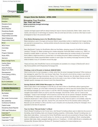 Welcome to the Oregon State Bar Online




                                                                                                   Home | Sitemap | Forms | Contact

                                                                                                   Member Directory           Member Login                    Public Info
                                                                                                                                     Search




  Regulatory Functions
                                                  Oregon State Bar Bulletin APRIL 2006
Admissions
                                                 Managing Your Practice
Discipline
                                                 Tips, Tools, and Traps:
Discipline Home                                  Better productivity through technology
                                                 By Beverly Michaelis
Disciplinary
Board Reporter
                                                  Lawyers and legal support staff are always looking for ways to improve productivity. Better, faster, easier is the
Disciplinary Boards
                                                  mantra, and many turn to technology for solutions. Here are some tips and tools, as well as a few traps to avoid –
Local Professional
                                                  all designed to help in the productivity effort.
Responsibility Committee
State Professional
                                                  Free Bates-Stamping macro for WordPerfect Users
Responsibility Board
                                                  Bates-stamping is used in the legal and business fields to sequentially number or date/time-mark images as they
MCLE                                              are scanned or processed (e.g., marking exhibits during the discovery stage of preparing for trial, or identifying
                                                  business receipts).
MCLE Home
Committee
                                                  Barry MacDonell’s Toolbox for WordPerfect offers two free Bates- stamping macros for WordPerfect users
Forms
                                                  (versions 7 through 12). Bates numbering.wcm creates sequential, fixed-width Bates numbers (e.g., 00001) on
Program Database                                  Avery® (or similar) labels or card stock. This macro can also Bates-stamp the numbers directly on pre-printed
                                                  forms, letters or legal documents or include them in an existing document. Bates-numbering for multi-page
Rules (PDF)
                                                  documents.wcm creates sequential Bates numbers on each page of an existing multi-page document (or filled
Sponsors
                                                  sheet of labels) in any of 12 locations around the page.
Status Change Forms
Inactive Status                                   These and many other WordPerfect macros and templates are available at no charge on MacDonnell’s site at
Form (PDF)                                        http://home.earthlink.net/%7Ewptoolbox/Homepage.html.
Active Pro Bono
                                                  Printing a List of E-mails in Outlook 2000/XP/2003
Status Form (PDF)
                                                  Want to print a list of e-mail messages in a folder rather than the actual messages themselves? When looking at
Reinstatement
                                                  the message list, select File, Print, and choose Table Style. This will print a list of all the e-mails in your Inbox or
Forms (listing of PDFs)
                                                  folder, including the headings (Importance, Status, From, Subject, Received, etc.) By default, Outlook prints All
Resignation
                                                  Rows, which means you will automatically get a list of all e-mails in your Inbox or folder. Note that you can also
Form A (PDF)
                                                  highlight specific messages and choose to print Only Selected Rows.
IOLTA Certification

                                                  Saving Outlook 2002 E-Mail Messages to a Text File
Unlawful Practice of Law
                                                  Want to save client e-mail messages to a text file you can read in Word or WordPerfect without opening them
   Member Resources                               individually? In Outlook, go to the folder containing the messages you want to save and choose Select All or select
                                                  the individual messages you want to place in a text file. With the messages highlighted, choose File, Save As and
Bar Publications
                                                  navigate to the location where you want to save the messages. Give the file a name, such as quot;Jones e-mail
Bar Bulletin
                                                  messages.quot; quot;Jones e-mail messagesquot; will be saved as a text file that can be opened in Notepad, WordPad, Word,
– Archives
                                                  or WordPerfect. If multiple messages are saved in this fashion, they will be consolidated into one file. This
Bar Leader Communicator                           maneuver should work in other versions of Outlook as well. If the File, Save As option is not available, select the
                                                  messages you wish to save, right click, choose Print, and check the Print to File checkbox before clicking OK.
Bar Leadership
                                                  Because you are quot;printingquot; to a file (a text file on your computer) and not physically printing the messages, this is
Conference Handbook
                                                  equivalent to the Save As approach.
Capitol Insider
Disciplinary Board Reporter
                                                  You Can Have quot;Reveal Codesquot; in Word
OSB Legal Publications
                                                  Word’s Reveal Formatting (on the Format menu, click Reveal Formatting) allows users to determine the source of
Casemaker™                                        formatting, show formatting marks and change formatting properties. Unfortunately, Reveal Formatting does not
                                                  allow direct code editing – a sore point for former WordPerfect users who are accustomed to Reveal Codes. Now
Legal Research
                                                  there is a software plug-in from Levit & James, Inc. that lets you see all the formatting in Word, including tables,
Casemaker™ Login
                                                  sections, field codes, styles, paragraph settings and so on. CrossEyes v. 3.0.045 is $49.99 and is compatible with
Casemaker™ FAQ
                                                  Windows Me, Windows 2000 and Windows XP. Download CrossEyes from www.levitjames.com.

  https://www.osbar.org/publications/bulletin/06apr/practice.html (1 of 4) [5/9/2009 7:31:07 PM]
 