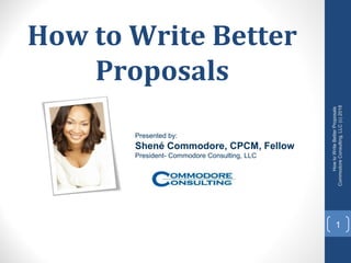 How to Write Better
Proposals
1
HowtoWriteBetterProposals
CommodoreConsulting,LLC(c)2018
Presented by:
Shené Commodore, CPCM, Fellow
President- Commodore Consulting, LLC
 
