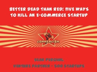 BETTER DEAD THAN RED: FIVE WAYS
TO KILL AN E-COMMERCE STARTUP
SEAN PERCIVAL
VENTURE PARTNER – 500 STARTUPS
 