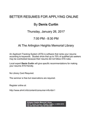 BETTER RESUMES FOR APPLYING ONLINE
By Denis Curtin
Thursday, January 26, 2017
7:00 PM - 8:30 PM
At The Arlington Heights Memorial Library
An Applicant Tracking System (ATS) is software that ranks your resume
according to keywords. Studies show that up to 75% of qualified job seekers
may be overlooked because their resume did not follow ATS rules.
Local expert Denis Curtin will give specific recommendations for making
your resume ATS friendly.
No Library Card Required.
The seminar is free but reservations are required.
Register online at:
http://www.ahml.info/content/consumer-info-tbd-1
 