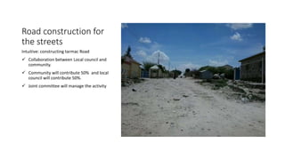 Road construction for
the streets
Intuitive: constructing tarmac Road
 Collaboration between Local council and
community.
 Community will contribute 50% and local
council will contribute 50%.
 Joint committee will manage the activity
 