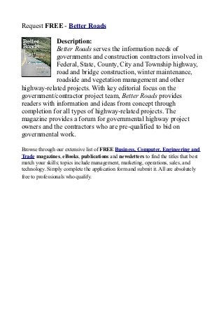 Request FREE - Better Roads

             Description:
             Better Roads serves the information needs of
             governments and construction contractors involved in
             Federal, State, County, City and Township highway,
             road and bridge construction, winter maintenance,
             roadside and vegetation management and other
highway-related projects. With key editorial focus on the
government/contractor project team, Better Roads provides
readers with information and ideas from concept through
completion for all types of highway-related projects. The
magazine provides a forum for governmental highway project
owners and the contractors who are pre-qualified to bid on
governmental work.

Browse through our extensive list of FREE Business, Computer, Engineering and
Trade magazines, eBooks, publications and newsletters to find the titles that best
match your skills; topics include management, marketing, operations, sales, and
technology. Simply complete the application form and submit it. All are absolutely
free to professionals who qualify.
 