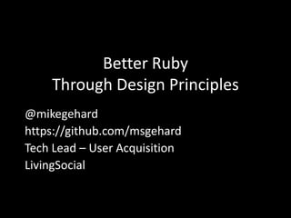 Better Ruby
    Through Design Principles
@mikegehard
https://github.com/msgehard
Tech Lead – User Acquisition
LivingSocial
 