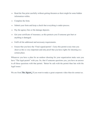  Read the fine print carefully without getting threaten as there might be some hidden
information within.
 Complete the form.
 Submit your form and keep a check that everything is under process.
 Pay the agency fees or the damage deposits.
 Get your certificate of insurance, as this protects you if someone gets hurt or
anything is damaged.
 Fulfil all the additional and necessary requirements.
 Ensure that you have the ‘Final signed permit’. Carry this permit every time you
shoot as this is very important and only proof that you have rights for shooting at a
certain place.
Whenever you have a plan for an outdoor shooting for your organization make sure you
have “The legal permit” with you. So, that if someone questions you, you have an answer
to all those questions with that permit. ‘Better be safe with the permit than late with the
legal issues.’
We are from The Jigsaw. If you want to make a great corporate video then do contact us.
 