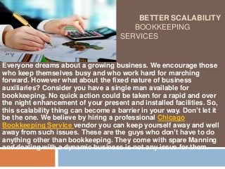BETTER SCALABILITY
BOOKKEEPING
SERVICES
Everyone dreams about a growing business. We encourage those
who keep themselves busy and who work hard for marching
forward. However what about the fixed nature of business
auxiliaries? Consider you have a single man available for
bookkeeping. No quick action could be taken for a rapid and over
the night enhancement of your present and installed facilities. So,
this scalability thing can become a barrier in your way. Don’t let it
be the one. We believe by hiring a professional Chicago
Bookkeeping Service vendor you can keep yourself away and well
away from such issues. These are the guys who don’t have to do
anything other than bookkeeping. They come with spare Manning
and dealing with a dynamic business is not any issue for them.
 