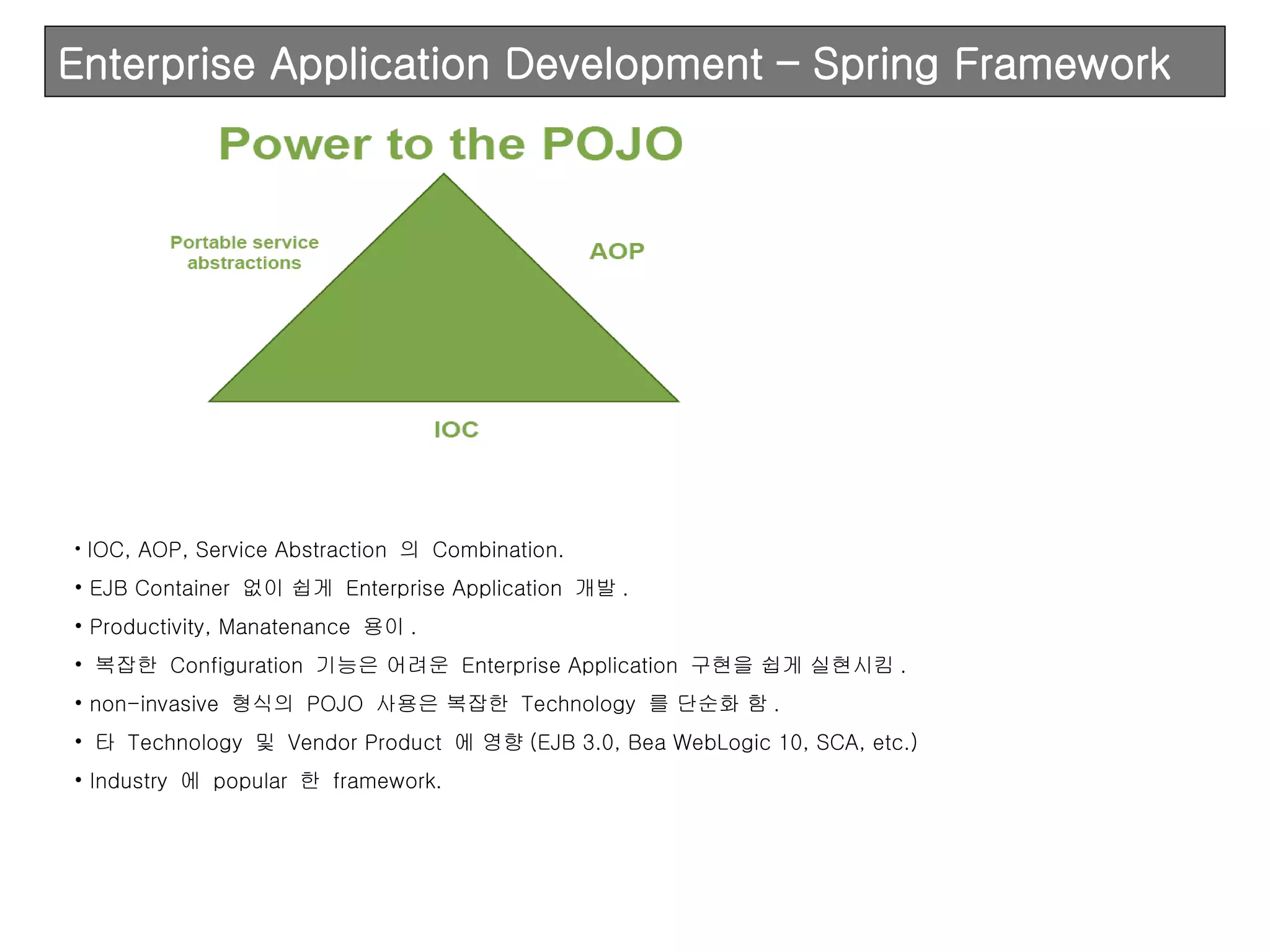 Enterprise Application Development – Spring Framework IOC, AOP, Service Abstraction  의  Combination. EJB Container  없이 쉽게  Enterprise Application  개발 . Productivity, Manatenance  용이 . 복잡한  Configuration  기능은 어려운  Enterprise Application  구현을 쉽게 실현시킴 . non-invasive  형식의  POJO  사용은 복잡한  Technology  를 단순화 함 . 타  Technology  및  Vendor Product  에 영향 (EJB 3.0, Bea WebLogic 10, SCA, etc.) Industry  에  popular  한  framework. 