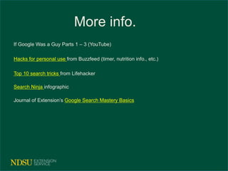 More info. 
If Google Was a Guy Parts 1 – 3 (YouTube) 
Hacks for personal use from Buzzfeed (timer, nutrition info., etc.) 
Top 10 search tricks from Lifehacker 
Search Ninja infographic 
Journal of Extension’s Google Search Mastery Basics 
 