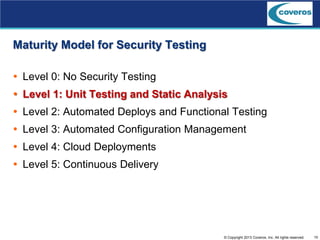 10© Copyright 2013 Coveros, Inc. All rights reserved.
Maturity Model for Security Testing
 Level 0: No Security Testing
 Level 1: Unit Testing and Static Analysis
 Level 2: Automated Deploys and Functional Testing
 Level 3: Automated Configuration Management
 Level 4: Cloud Deployments
 Level 5: Continuous Delivery
 