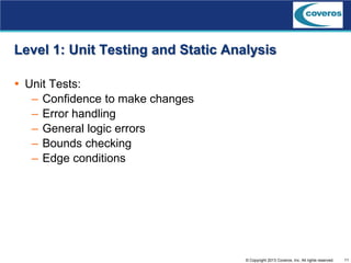 11© Copyright 2013 Coveros, Inc. All rights reserved.
Level 1: Unit Testing and Static Analysis
 Unit Tests:
– Confidence to make changes
– Error handling
– General logic errors
– Bounds checking
– Edge conditions
 