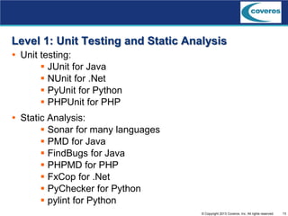 13© Copyright 2013 Coveros, Inc. All rights reserved.
Level 1: Unit Testing and Static Analysis
 Unit testing:
 JUnit for Java
 NUnit for .Net
 PyUnit for Python
 PHPUnit for PHP
 Static Analysis:
 Sonar for many languages
 PMD for Java
 FindBugs for Java
 PHPMD for PHP
 FxCop for .Net
 PyChecker for Python
 pylint for Python
 