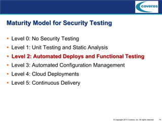 14© Copyright 2013 Coveros, Inc. All rights reserved.
Maturity Model for Security Testing
 Level 0: No Security Testing
 Level 1: Unit Testing and Static Analysis
 Level 2: Automated Deploys and Functional Testing
 Level 3: Automated Configuration Management
 Level 4: Cloud Deployments
 Level 5: Continuous Delivery
 