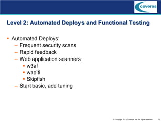 15© Copyright 2013 Coveros, Inc. All rights reserved.
Level 2: Automated Deploys and Functional Testing
 Automated Deploys:
– Frequent security scans
– Rapid feedback
– Web application scanners:
 w3af
 wapiti
 Skipfish
– Start basic, add tuning
 