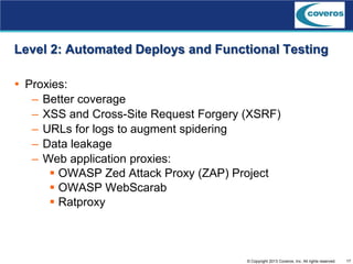 17© Copyright 2013 Coveros, Inc. All rights reserved.
Level 2: Automated Deploys and Functional Testing
 Proxies:
– Better coverage
– XSS and Cross-Site Request Forgery (XSRF)
– URLs for logs to augment spidering
– Data leakage
– Web application proxies:
 OWASP Zed Attack Proxy (ZAP) Project
 OWASP WebScarab
 Ratproxy
 