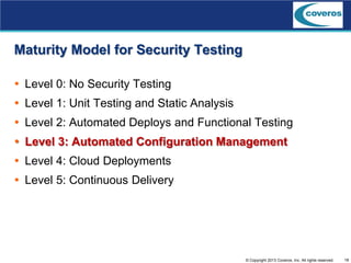 18© Copyright 2013 Coveros, Inc. All rights reserved.
Maturity Model for Security Testing
 Level 0: No Security Testing
 Level 1: Unit Testing and Static Analysis
 Level 2: Automated Deploys and Functional Testing
 Level 3: Automated Configuration Management
 Level 4: Cloud Deployments
 Level 5: Continuous Delivery
 