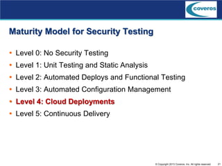 21© Copyright 2013 Coveros, Inc. All rights reserved.
Maturity Model for Security Testing
 Level 0: No Security Testing
 Level 1: Unit Testing and Static Analysis
 Level 2: Automated Deploys and Functional Testing
 Level 3: Automated Configuration Management
 Level 4: Cloud Deployments
 Level 5: Continuous Delivery
 