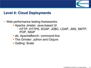 23© Copyright 2013 Coveros, Inc. All rights reserved.
Level 4: Cloud Deployments
 Web performance testing frameworks:
 Apache Jmeter: Java-based UI
• HTTP, HTTPS, SOAP, JDBC, LDAP, JMS, SMTP,
POP, IMAP
 ab, ApacheBench: command-line
 The Grinder: Jython and Clojure
 Gatling: Scala
 