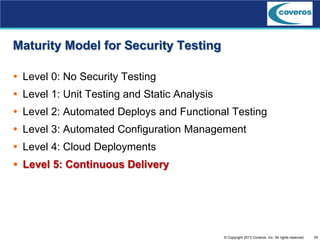 24© Copyright 2013 Coveros, Inc. All rights reserved.
Maturity Model for Security Testing
 Level 0: No Security Testing
 Level 1: Unit Testing and Static Analysis
 Level 2: Automated Deploys and Functional Testing
 Level 3: Automated Configuration Management
 Level 4: Cloud Deployments
 Level 5: Continuous Delivery
 