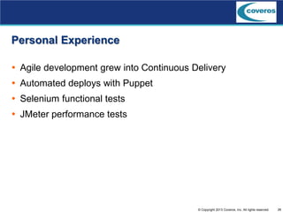 26© Copyright 2013 Coveros, Inc. All rights reserved.
Personal Experience
 Agile development grew into Continuous Delivery
 Automated deploys with Puppet
 Selenium functional tests
 JMeter performance tests
 