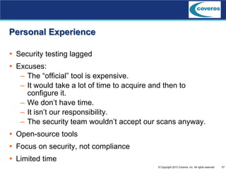 27© Copyright 2013 Coveros, Inc. All rights reserved.
Personal Experience
 Security testing lagged
 Excuses:
– The “official” tool is expensive.
– It would take a lot of time to acquire and then to
configure it.
– We don’t have time.
– It isn’t our responsibility.
– The security team wouldn’t accept our scans anyway.
 Open-source tools
 Focus on security, not compliance
 Limited time
 