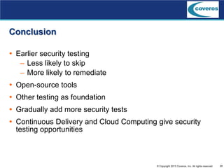 29© Copyright 2013 Coveros, Inc. All rights reserved.
Conclusion
 Earlier security testing
– Less likely to skip
– More likely to remediate
 Open-source tools
 Other testing as foundation
 Gradually add more security tests
 Continuous Delivery and Cloud Computing give security
testing opportunities
 