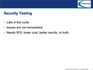 3© Copyright 2013 Coveros, Inc. All rights reserved.
Security Testing
 Late in the cycle
 Issues are not remediated
 Needs ROI: lower cost, better results, or both
 