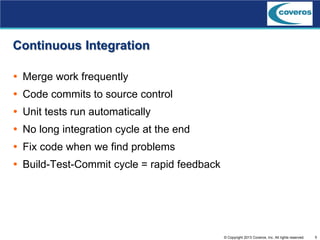 5© Copyright 2013 Coveros, Inc. All rights reserved.
Continuous Integration
 Merge work frequently
 Code commits to source control
 Unit tests run automatically
 No long integration cycle at the end
 Fix code when we find problems
 Build-Test-Commit cycle = rapid feedback
 