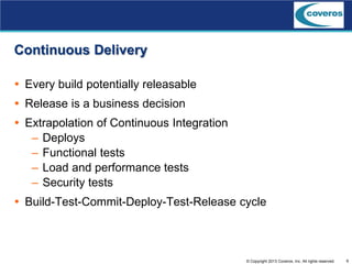 6© Copyright 2013 Coveros, Inc. All rights reserved.
Continuous Delivery
 Every build potentially releasable
 Release is a business decision
 Extrapolation of Continuous Integration
– Deploys
– Functional tests
– Load and performance tests
– Security tests
 Build-Test-Commit-Deploy-Test-Release cycle
 