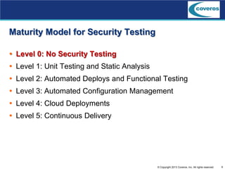 9© Copyright 2013 Coveros, Inc. All rights reserved.
Maturity Model for Security Testing
 Level 0: No Security Testing
 Level 1: Unit Testing and Static Analysis
 Level 2: Automated Deploys and Functional Testing
 Level 3: Automated Configuration Management
 Level 4: Cloud Deployments
 Level 5: Continuous Delivery
 