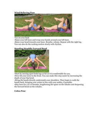 Wind Relieving Pose
•Lie on your back
•Raise your left knee and wrap your hands around your left knee.
•Raise your head towards your knee. Breathe, release. Repeat with the right leg.
You can also do the rocking motion slowly with rhythm.
Standing Straddle Forward Bend
•Start by moving apart both legs as far as it is comfortable for you.
•Now tilt your torso to the front. You can make this step easier by increasing the
depth of your hip bend.
•Bring the hands directly underneath your shoulders. Then begin to walk the
hands back, bringing your wrists in line with your ankles, if possible.
•Stay here for 5 to 10 breaths, lengthening the spine on the inhales and deepening
the forward bend on the exhales.
Cobra Pose
 