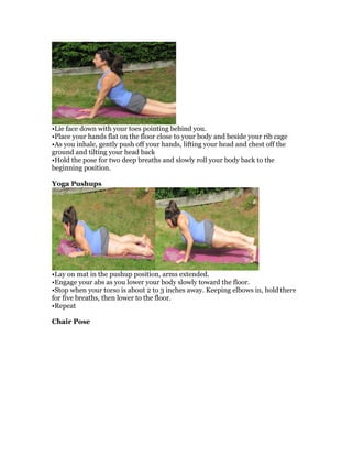 •Lie face down with your toes pointing behind you.
•Place your hands flat on the floor close to your body and beside your rib cage
•As you inhale, gently push off your hands, lifting your head and chest off the
ground and tilting your head back
•Hold the pose for two deep breaths and slowly roll your body back to the
beginning position.
Yoga Pushups
•Lay on mat in the pushup position, arms extended.
•Engage your abs as you lower your body slowly toward the floor.
•Stop when your torso is about 2 to 3 inches away. Keeping elbows in, hold there
for five breaths, then lower to the floor.
•Repeat
Chair Pose
 