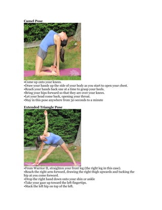 Camel Pose
•Come up onto your knees.
•Draw your hands up the side of your body as you start to open your chest.
•Reach your hands back one at a time to grasp your heels.
•Bring your hips forward so that they are over your knees.
•Let your head come back, opening your throat.
•Stay in this pose anywhere from 30 seconds to a minute
Extended Triangle Pose
•From Warrior II, straighten your front leg (the right leg in this case).
•Reach the right arm forward, drawing the right thigh upwards and tucking the
hip at you come forward.
•Drop the right hand down onto your shin or ankle
•Take your gaze up toward the left fingertips.
•Stack the left hip on top of the left.
 