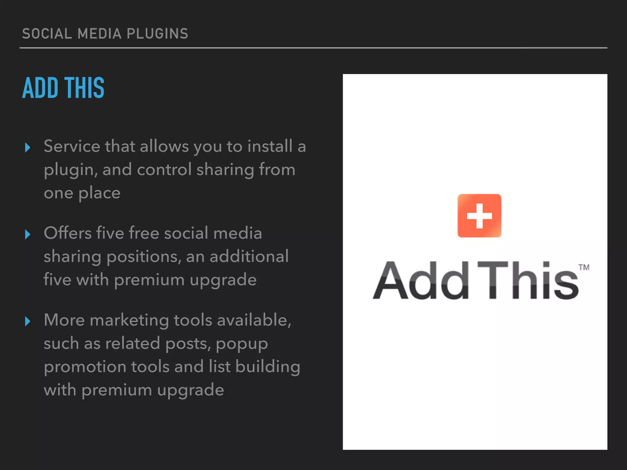 SOCIAL MEDIA PLUGINS
ADD THIS
▸ Service that allows you to install a
plugin, and control sharing from
one place
▸ Offers ﬁve free social media
sharing positions, an additional
ﬁve with premium upgrade
▸ More marketing tools available,
such as related posts, popup
promotion tools and list building
with premium upgrade
 