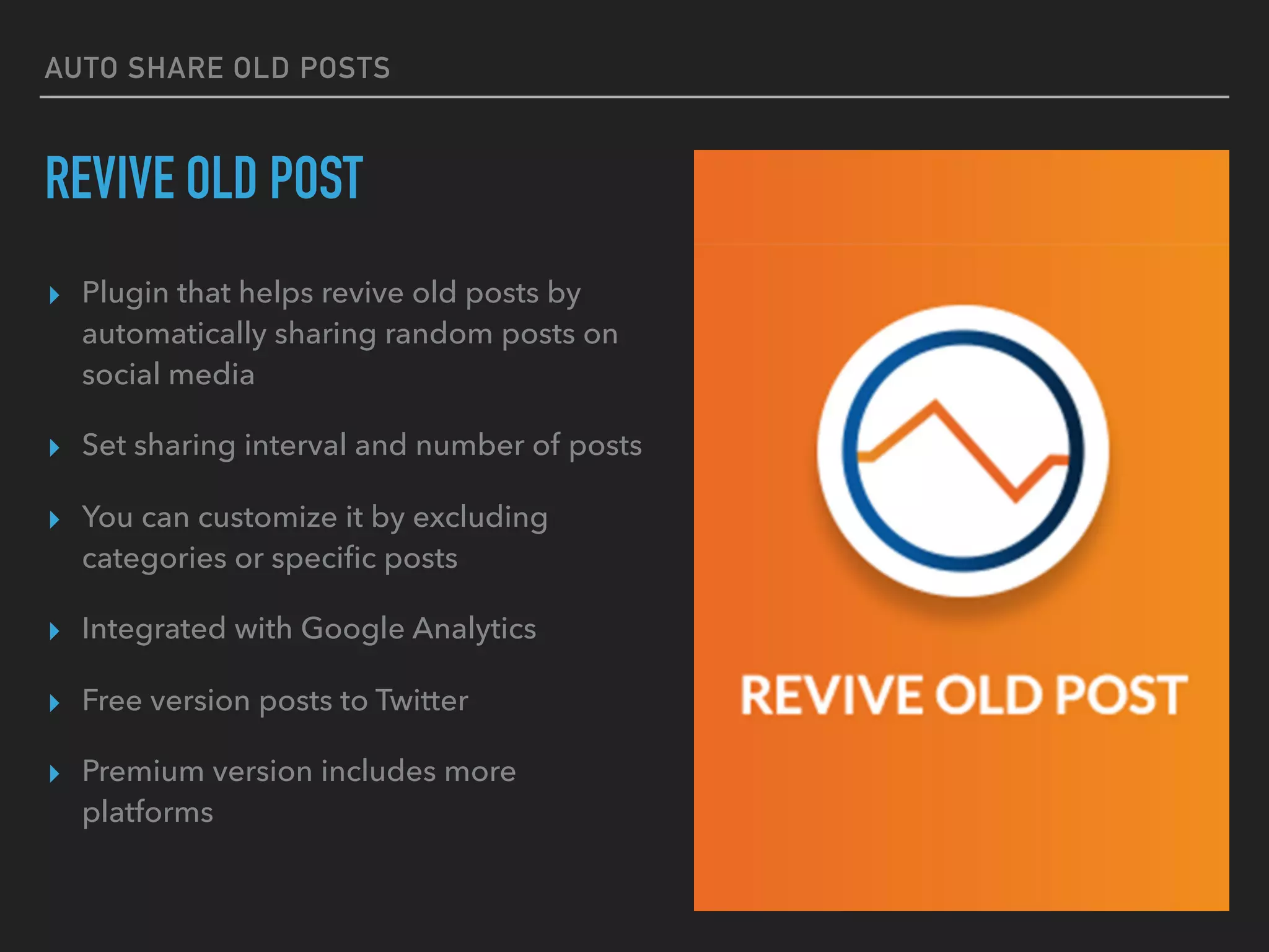 AUTO SHARE OLD POSTS
REVIVE OLD POST
▸ Plugin that helps revive old posts by
automatically sharing random posts on
social media
▸ Set sharing interval and number of posts
▸ You can customize it by excluding
categories or speciﬁc posts
▸ Integrated with Google Analytics
▸ Free version posts to Twitter
▸ Premium version includes more
platforms
 