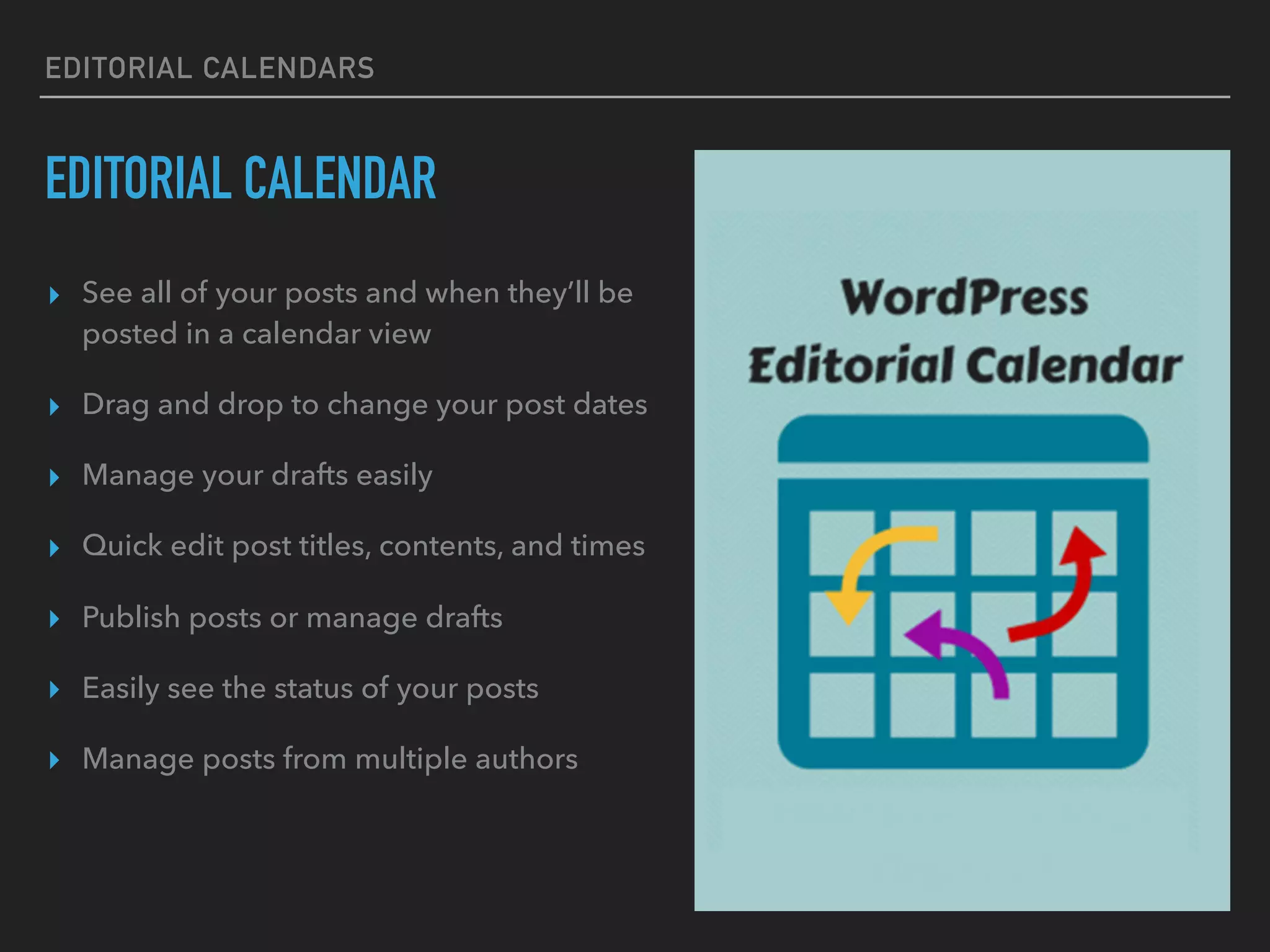 EDITORIAL CALENDARS
EDITORIAL CALENDAR
▸ See all of your posts and when they’ll be
posted in a calendar view
▸ Drag and drop to change your post dates
▸ Manage your drafts easily
▸ Quick edit post titles, contents, and times
▸ Publish posts or manage drafts
▸ Easily see the status of your posts
▸ Manage posts from multiple authors
 