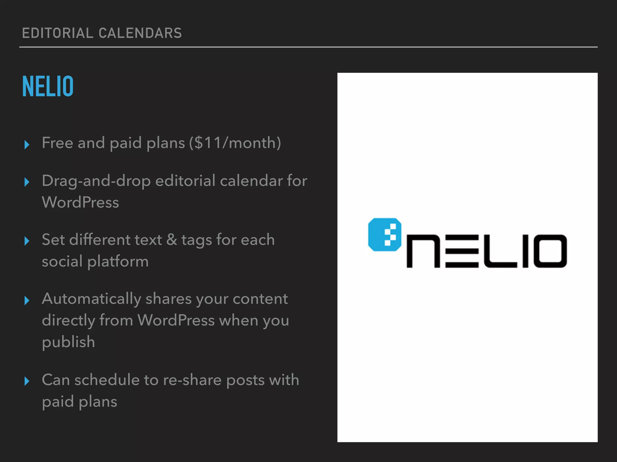 EDITORIAL CALENDARS
NELIO
▸ Free and paid plans ($11/month)
▸ Drag-and-drop editorial calendar for
WordPress
▸ Set different text & tags for each
social platform
▸ Automatically shares your content
directly from WordPress when you
publish
▸ Can schedule to re-share posts with
paid plans
 