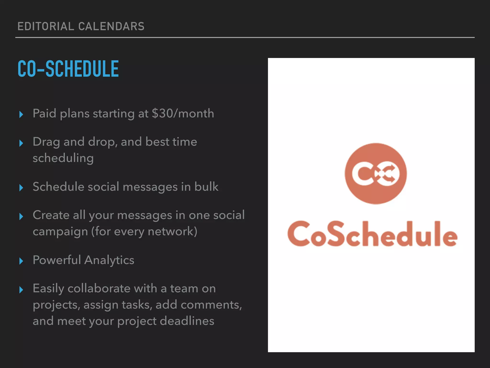 EDITORIAL CALENDARS
CO-SCHEDULE
▸ Paid plans starting at $30/month
▸ Drag and drop, and best time
scheduling
▸ Schedule social messages in bulk
▸ Create all your messages in one social
campaign (for every network)
▸ Powerful Analytics
▸ Easily collaborate with a team on
projects, assign tasks, add comments,
and meet your project deadlines
 