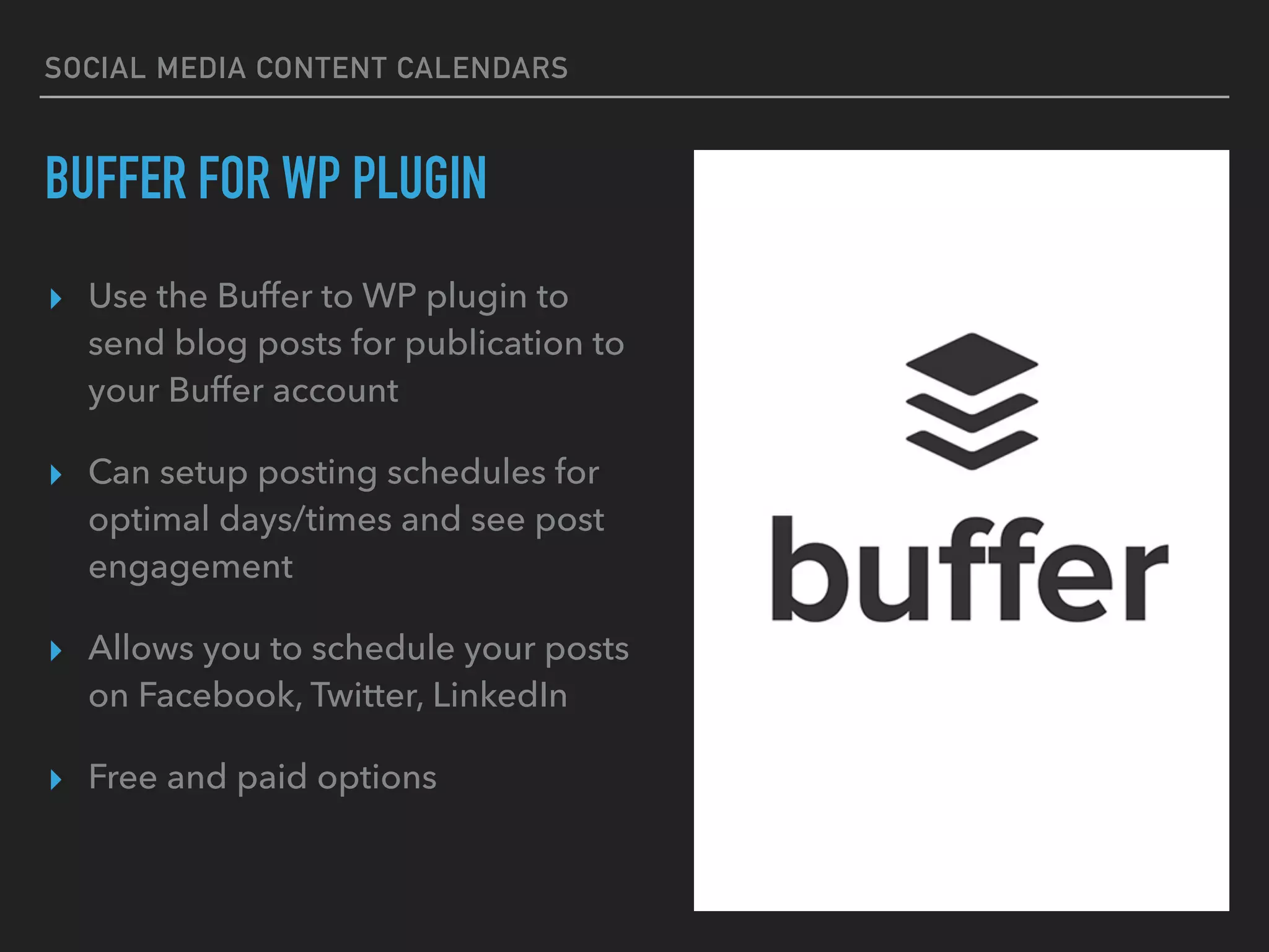 SOCIAL MEDIA CONTENT CALENDARS
BUFFER FOR WP PLUGIN
▸ Use the Buffer to WP plugin to
send blog posts for publication to
your Buffer account
▸ Can setup posting schedules for
optimal days/times and see post
engagement
▸ Allows you to schedule your posts
on Facebook, Twitter, LinkedIn
▸ Free and paid options
 