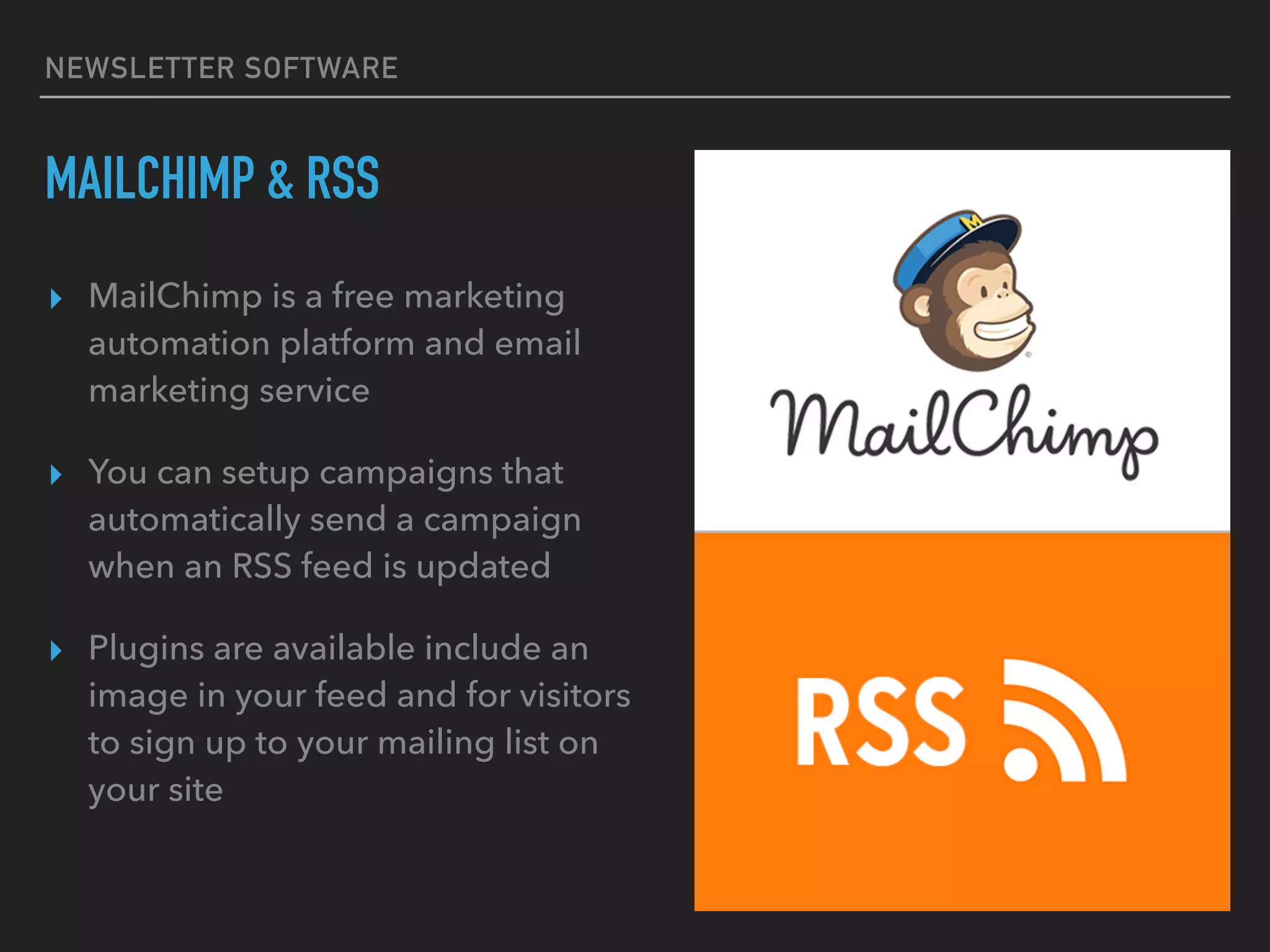 NEWSLETTER SOFTWARE
MAILCHIMP & RSS
▸ MailChimp is a free marketing
automation platform and email
marketing service
▸ You can setup campaigns that
automatically send a campaign
when an RSS feed is updated
▸ Plugins are available include an
image in your feed and for visitors
to sign up to your mailing list on
your site
 
