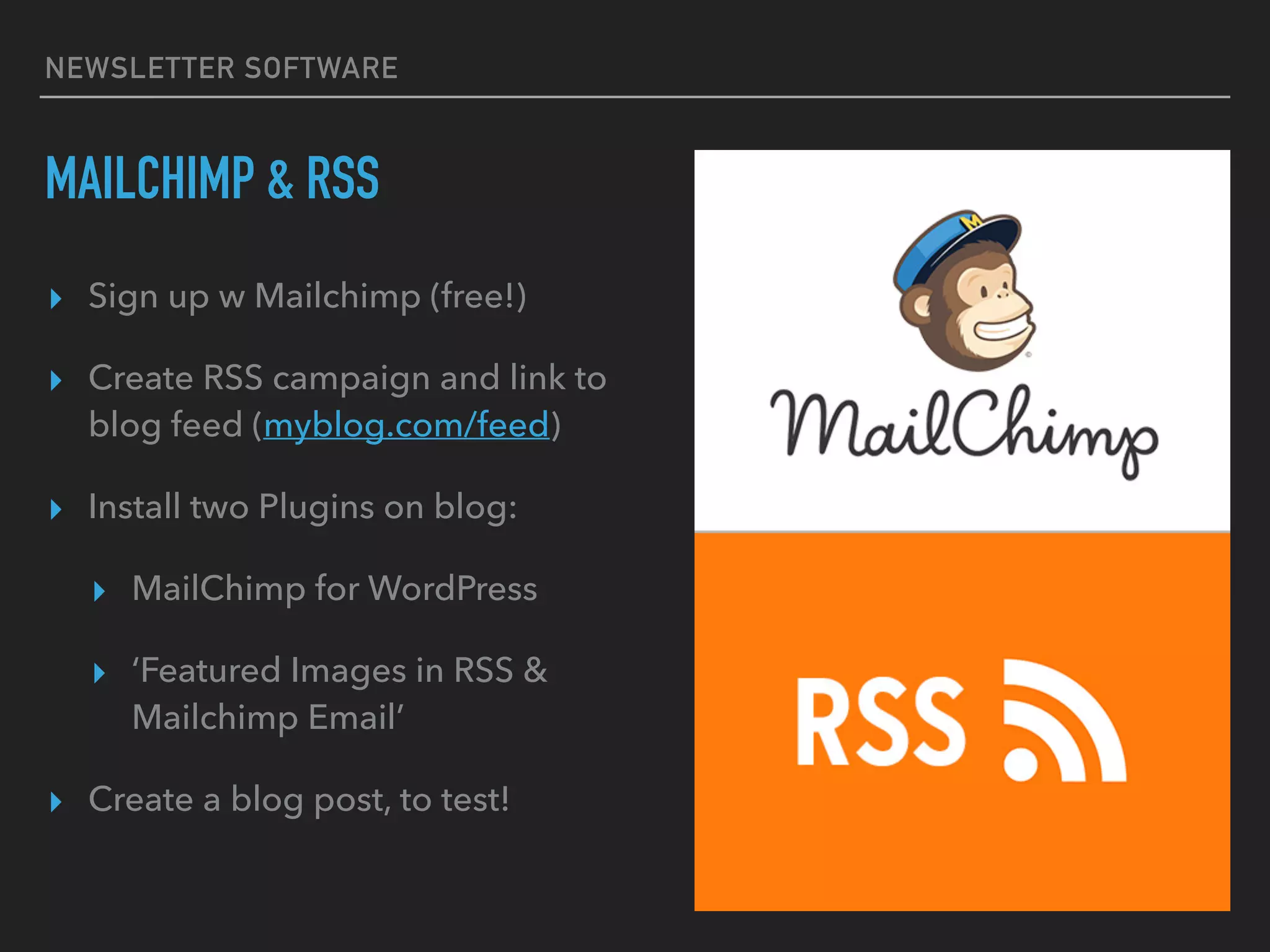 NEWSLETTER SOFTWARE
MAILCHIMP & RSS
▸ Sign up w Mailchimp (free!)
▸ Create RSS campaign and link to
blog feed (myblog.com/feed)
▸ Install two Plugins on blog:
▸ MailChimp for WordPress
▸ ‘Featured Images in RSS &
Mailchimp Email’
▸ Create a blog post, to test!
 