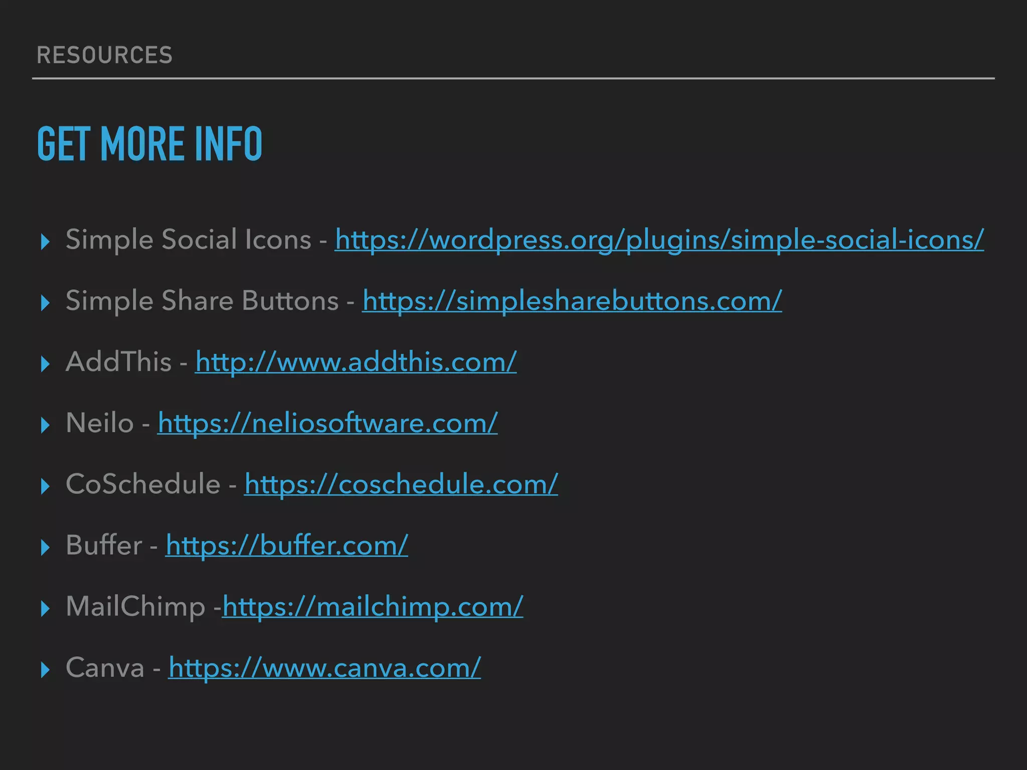 RESOURCES
GET MORE INFO
▸ Simple Social Icons - https://wordpress.org/plugins/simple-social-icons/
▸ Simple Share Buttons - https://simplesharebuttons.com/
▸ AddThis - http://www.addthis.com/
▸ Neilo - https://neliosoftware.com/
▸ CoSchedule - https://coschedule.com/
▸ Buffer - https://buffer.com/
▸ MailChimp -https://mailchimp.com/
▸ Canva - https://www.canva.com/
 