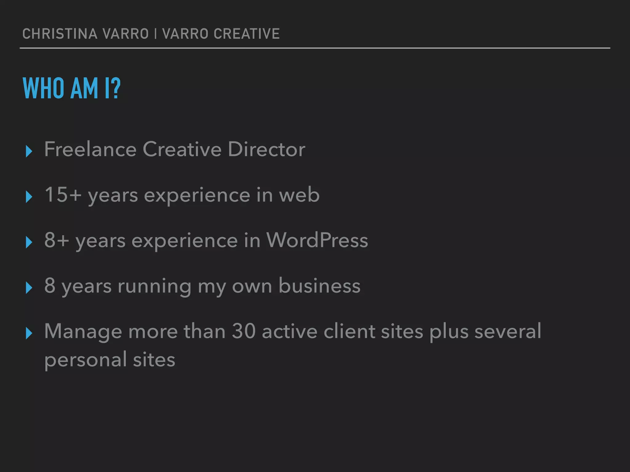 CHRISTINA VARRO | VARRO CREATIVE
WHO AM I?
▸ Freelance Creative Director
▸ 15+ years experience in web
▸ 8+ years experience in WordPress
▸ 8 years running my own business
▸ Manage more than 30 active client sites plus several
personal sites
 